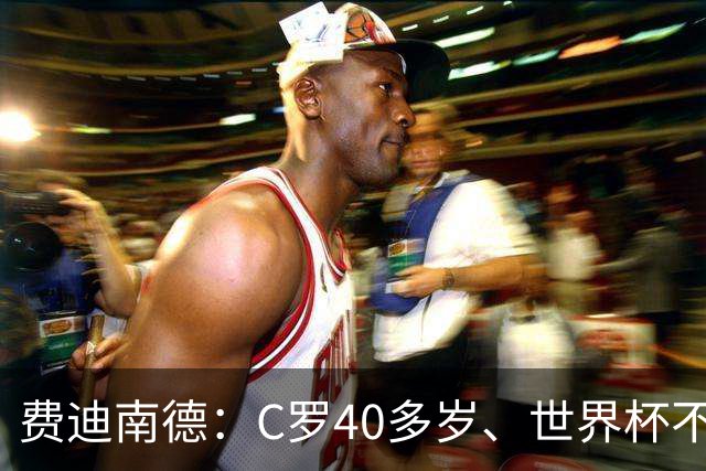 费迪南德：C罗40多岁、世界杯不能踢满每一分钟 替补登场更致命